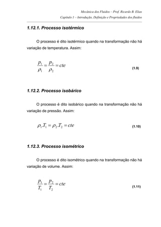 Mecânica dos Fluidos – Prof. Ricardo B. Elias
Capítulo 1 – Introdução, Definição e Propriedades dos fluidos
_____________________________________________________________________________________
1.12.1. Processo isotérmico
O processo é dito isotérmico quando na transformação não há
variação de temperatura. Assim:
cte
pp
==
2
2
1
1
ρρ (1.9)
1.12.2. Processo isobárico
O processo é dito isobárico quando na transformação não há
variação de pressão. Assim:
cteTT == 2211 .. ρρ (1.10)
1.12.3. Processo isométrico
O processo é dito isométrico quando na transformação não há
variação de volume. Assim:
cte
T
p
T
p
==
2
2
1
1
(1.11)
 