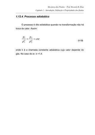 Mecânica dos Fluidos – Prof. Ricardo B. Elias
Capítulo 1 – Introdução, Definição e Propriedades dos fluidos
_____________________________________________________________________________________
1.12.4. Processo adiabático
O processo é dito adiabático quando na transformação não há
troca de calor. Assim:
cte
pp
kk
==
2
2
1
1
ρρ (1.12)
onde k é a chamada constante adiabática cujo valor depende do
gás. No caso do ar, k =1,4.
 