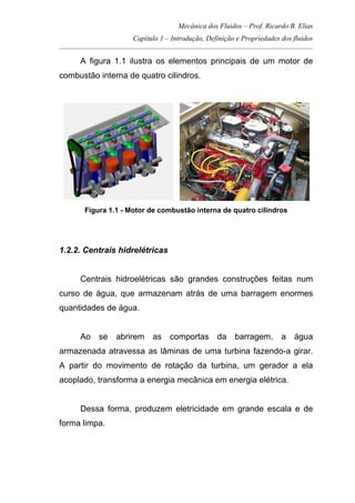 Mecânica dos Fluidos – Prof. Ricardo B. Elias
Capítulo 1 – Introdução, Definição e Propriedades dos fluidos
_____________________________________________________________________________________
A figura 1.1 ilustra os elementos principais de um motor de
combustão interna de quatro cilindros.
Figura 1.1 - Motor de combustão interna de quatro cilindros
1.2.2. Centrais hidrelétricas
Centrais hidroelétricas são grandes construções feitas num
curso de água, que armazenam atrás de uma barragem enormes
quantidades de água.
Ao se abrirem as comportas da barragem, a água
armazenada atravessa as lâminas de uma turbina fazendo-a girar.
A partir do movimento de rotação da turbina, um gerador a ela
acoplado, transforma a energia mecânica em energia elétrica.
Dessa forma, produzem eletricidade em grande escala e de
forma limpa.
 