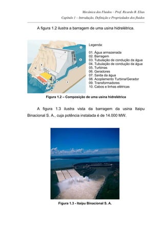 Mecânica dos Fluidos – Prof. Ricardo B. Elias
Capítulo 1 – Introdução, Definição e Propriedades dos fluidos
_____________________________________________________________________________________
A figura 1.2 ilustra a barragem de uma usina hidrelétrica.
Legenda:
01. Água armazenada
02. Barragem
03. Tubulação de condução da água
04. Tubulação de condução da água
05. Turbinas
06. Geradores
07. Saída da água
08. Acoplamento Turbina/Gerador
09. Transformadores
10. Cabos e linhas elétricas
Figura 1.2 – Composição de uma usina hidrelétrica
A figura 1.3 ilustra vista da barragem da usina Itaipu
Binacional S. A., cuja potência instalada é de 14.000 MW.
Figura 1.3 - Itaipu Binacional S. A.
 