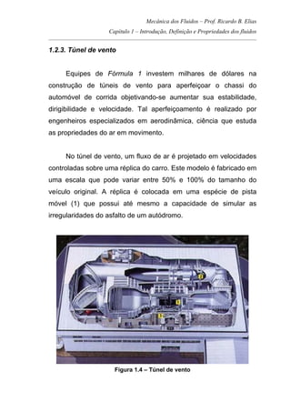 Mecânica dos Fluidos – Prof. Ricardo B. Elias
Capítulo 1 – Introdução, Definição e Propriedades dos fluidos
_____________________________________________________________________________________
1.2.3. Túnel de vento
Equipes de Fórmula 1 investem milhares de dólares na
construção de túneis de vento para aperfeiçoar o chassi do
automóvel de corrida objetivando-se aumentar sua estabilidade,
dirigibilidade e velocidade. Tal aperfeiçoamento é realizado por
engenheiros especializados em aerodinâmica, ciência que estuda
as propriedades do ar em movimento.
No túnel de vento, um fluxo de ar é projetado em velocidades
controladas sobre uma réplica do carro. Este modelo é fabricado em
uma escala que pode variar entre 50% e 100% do tamanho do
veículo original. A réplica é colocada em uma espécie de pista
móvel (1) que possui até mesmo a capacidade de simular as
irregularidades do asfalto de um autódromo.
Figura 1.4 – Túnel de vento
 