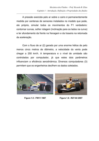 Mecânica dos Fluidos – Prof. Ricardo B. Elias
Capítulo 1 – Introdução, Definição e Propriedades dos fluidos
_____________________________________________________________________________________
A pressão exercida pelo ar sobre o carro é permanentemente
medida por centenas de sensores instalados no modelo que pode,
ele próprio, simular todos os movimentos do F1 verdadeiro:
contornar curvas, sofrer rolagem (inclinação para os lados na curva)
e ter afundamento da frente na frenagem e da traseira na retomada
da aceleração.
Com o fluxo de ar (2) gerado por uma enorme hélice de pelo
menos cinco metros de diâmetro, a velocidade do vento pode
chegar a 250 km/h. A temperatura e o nível de umidade são
controlados por computador, já que estes dois parâmetros
influenciam a eficiência aerodinâmica. Diversos computadores (3)
permitem que os engenheiros decifrem os dados coletados.
Figura 1.5 - FW11 1987 Figura 1.6 - R27-04 2007
 