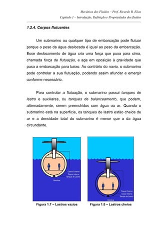 Mecânica dos Fluidos – Prof. Ricardo B. Elias
Capítulo 1 – Introdução, Definição e Propriedades dos fluidos
_____________________________________________________________________________________
1.2.4. Corpos flutuantes
Um submarino ou qualquer tipo de embarcação pode flutuar
porque o peso da água deslocada é igual ao peso da embarcação.
Esse deslocamento de água cria uma força que puxa para cima,
chamada força de flutuação, e age em oposição à gravidade que
puxa a embarcação para baixo. Ao contrário do navio, o submarino
pode controlar a sua flutuação, podendo assim afundar e emergir
conforme necessário.
Para controlar a flutuação, o submarino possui tanques de
lastro e auxiliares, ou tanques de balanceamento, que podem,
alternadamente, serem preenchidos com água ou ar. Quando o
submarino está na superfície, os tanques de lastro estão cheios de
ar e a densidade total do submarino é menor que a da água
circundante.
Figura 1.7 – Lastros vazios Figura 1.8 – Lastros cheios
 