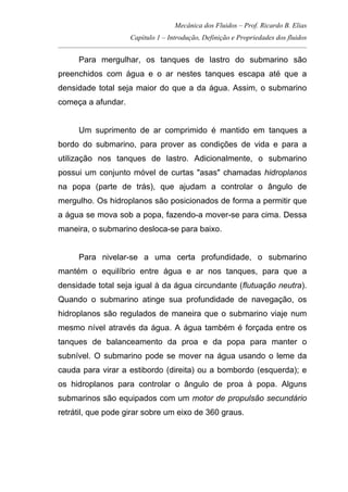 Mecânica dos Fluidos – Prof. Ricardo B. Elias
Capítulo 1 – Introdução, Definição e Propriedades dos fluidos
_____________________________________________________________________________________
Para mergulhar, os tanques de lastro do submarino são
preenchidos com água e o ar nestes tanques escapa até que a
densidade total seja maior do que a da água. Assim, o submarino
começa a afundar.
Um suprimento de ar comprimido é mantido em tanques a
bordo do submarino, para prover as condições de vida e para a
utilização nos tanques de lastro. Adicionalmente, o submarino
possui um conjunto móvel de curtas "asas" chamadas hidroplanos
na popa (parte de trás), que ajudam a controlar o ângulo de
mergulho. Os hidroplanos são posicionados de forma a permitir que
a água se mova sob a popa, fazendo-a mover-se para cima. Dessa
maneira, o submarino desloca-se para baixo.
Para nivelar-se a uma certa profundidade, o submarino
mantém o equilíbrio entre água e ar nos tanques, para que a
densidade total seja igual à da água circundante (flutuação neutra).
Quando o submarino atinge sua profundidade de navegação, os
hidroplanos são regulados de maneira que o submarino viaje num
mesmo nível através da água. A água também é forçada entre os
tanques de balanceamento da proa e da popa para manter o
subnível. O submarino pode se mover na água usando o leme da
cauda para virar a estibordo (direita) ou a bombordo (esquerda); e
os hidroplanos para controlar o ângulo de proa à popa. Alguns
submarinos são equipados com um motor de propulsão secundário
retrátil, que pode girar sobre um eixo de 360 graus.
 