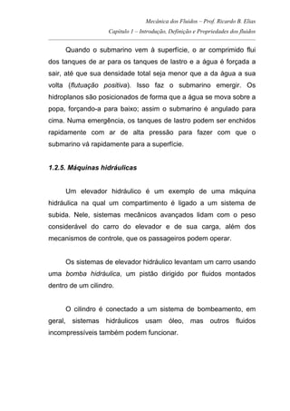 Mecânica dos Fluidos – Prof. Ricardo B. Elias
Capítulo 1 – Introdução, Definição e Propriedades dos fluidos
_____________________________________________________________________________________
Quando o submarino vem à superfície, o ar comprimido flui
dos tanques de ar para os tanques de lastro e a água é forçada a
sair, até que sua densidade total seja menor que a da água a sua
volta (flutuação positiva). Isso faz o submarino emergir. Os
hidroplanos são posicionados de forma que a água se mova sobre a
popa, forçando-a para baixo; assim o submarino é angulado para
cima. Numa emergência, os tanques de lastro podem ser enchidos
rapidamente com ar de alta pressão para fazer com que o
submarino vá rapidamente para a superfície.
1.2.5. Máquinas hidráulicas
Um elevador hidráulico é um exemplo de uma máquina
hidráulica na qual um compartimento é ligado a um sistema de
subida. Nele, sistemas mecânicos avançados lidam com o peso
considerável do carro do elevador e de sua carga, além dos
mecanismos de controle, que os passageiros podem operar.
Os sistemas de elevador hidráulico levantam um carro usando
uma bomba hidráulica, um pistão dirigido por fluidos montados
dentro de um cilindro.
O cilindro é conectado a um sistema de bombeamento, em
geral, sistemas hidráulicos usam óleo, mas outros fluidos
incompressíveis também podem funcionar.
 