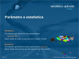© 2010 Pearson. Todos os direitos reservados.slide 10
Parâmetro e estatística
Parâmetro
Um número que descreve uma característica
populacional.
Idade média de todas as pessoas nos Estados Unidos
Estatística
Um número que descreve uma característica amostral.
Idade média das pessoas de uma amostra de três estados
 