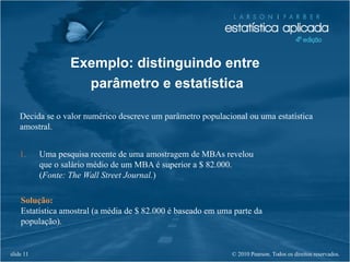 © 2010 Pearson. Todos os direitos reservados.slide 11
Exemplo: distinguindo entre
parâmetro e estatística
Decida se o valor numérico descreve um parâmetro populacional ou uma estatística
amostral.
1. Uma pesquisa recente de uma amostragem de MBAs revelou
que o salário médio de um MBA é superior a $ 82.000.
(Fonte: The Wall Street Journal.)
Solução:
Estatística amostral (a média de $ 82.000 é baseado em uma parte da
população).
 