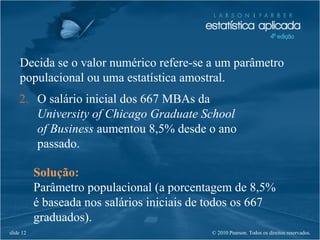 © 2010 Pearson. Todos os direitos reservados.slide 12
Decida se o valor numérico refere-se a um parâmetro
populacional ou uma estatística amostral.
2. O salário inicial dos 667 MBAs da
University of Chicago Graduate School
of Business aumentou 8,5% desde o ano
passado.
Solução:
Parâmetro populacional (a porcentagem de 8,5%
é baseada nos salários iniciais de todos os 667
graduados).
 
