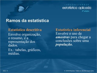 © 2010 Pearson. Todos os direitos reservados.slide 13
Ramos da estatística
Estatística descritiva
Envolve organização,
o resumo, e a
representação dos
dados.
Ex.: tabelas, gráficos,
médias.
Estatística inferencial
Envolve o uso de
amostras para chegar a
conclusões sobre uma
população.
 