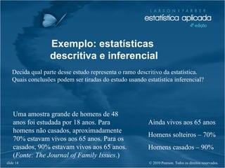 © 2010 Pearson. Todos os direitos reservados.slide 14
Exemplo: estatísticas
descritiva e inferencial
Decida qual parte desse estudo representa o ramo descritivo da estatística.
Quais conclusões podem ser tiradas do estudo usando estatística inferencial?
Uma amostra grande de homens de 48
anos foi estudada por 18 anos. Para
homens não casados, aproximadamente
70% estavam vivos aos 65 anos. Para os
casados, 90% estavam vivos aos 65 anos.
(Fonte: The Journal of Family Issues.)
Ainda vivos aos 65 anos
Homens solteiros – 70%
Homens casados – 90%
 