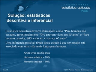 © 2010 Pearson. Todos os direitos reservados.slide 15
Solução: estatísticas
descritiva e inferencial
Estatística descritiva envolve afirmações como “Para homens não
casados, aproximadamente 70% estavam vivos aos 65 anos” e “Para
homens casados, 90% estavam vivos aos 65 anos”.
Uma inferência possível tirada desse estudo é que ser casado está
associado com uma vida mais longa para homens.
Ainda vivos aos 65 anos
Homens solteiros – 70%
Homens casados – 90%
 