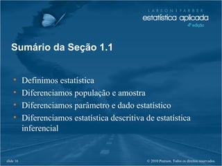 © 2010 Pearson. Todos os direitos reservados.slide 16
Sumário da Seção 1.1
• Definimos estatística
• Diferenciamos população e amostra
• Diferenciamos parâmetro e dado estatístico
• Diferenciamos estatística descritiva de estatística
inferencial
 