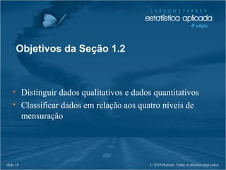 © 2010 Pearson. Todos os direitos reservados.slide 18
• Distinguir dados qualitativos e dados quantitativos
• Classificar dados em relação aos quatro níveis de
mensuração
Objetivos da Seção 1.2
 
