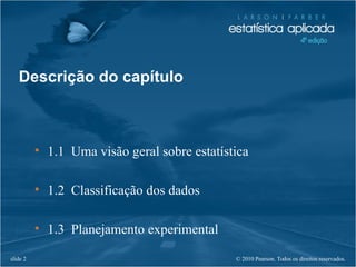 © 2010 Pearson. Todos os direitos reservados.slide 2
• 1.1 Uma visão geral sobre estatística
• 1.2 Classificação dos dados
• 1.3 Planejamento experimental
Descrição do capítulo
 