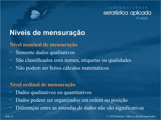 © 2010 Pearson. Todos os direitos reservados.slide 23
Níveis de mensuração
Nível nominal de mensuração
• Somente dados qualitativos
• São classificados com nomes, etiquetas ou qualidades
• Não podem ser feitos cálculos matemáticos
Nível ordinal de mensuração
• Dados qualitativos ou quantitativos
• Dados podem ser organizados em ordem ou posição
• Diferenças entre as entradas de dados não são significativas
 