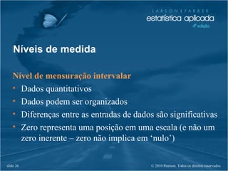© 2010 Pearson. Todos os direitos reservados.slide 26
Níveis de medida
Nível de mensuração intervalar
• Dados quantitativos
• Dados podem ser organizados
• Diferenças entre as entradas de dados são significativas
• Zero representa uma posição em uma escala (e não um
zero inerente – zero não implica em ‘nulo’)
 