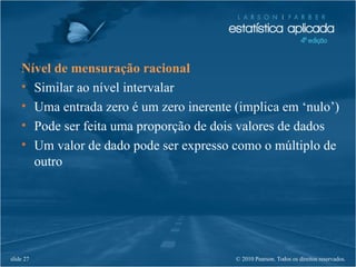© 2010 Pearson. Todos os direitos reservados.slide 27
Nível de mensuração racional
• Similar ao nível intervalar
• Uma entrada zero é um zero inerente (implica em ‘nulo’)
• Pode ser feita uma proporção de dois valores de dados
• Um valor de dado pode ser expresso como o múltiplo de
outro
 