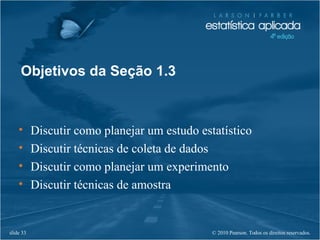 © 2010 Pearson. Todos os direitos reservados.slide 33
• Discutir como planejar um estudo estatístico
• Discutir técnicas de coleta de dados
• Discutir como planejar um experimento
• Discutir técnicas de amostra
Objetivos da Seção 1.3
 