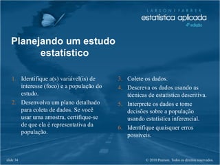 © 2010 Pearson. Todos os direitos reservados.slide 34
Planejando um estudo
estatístico
3. Colete os dados.
4. Descreva os dados usando as
técnicas de estatística descritiva.
5. Interprete os dados e tome
decisões sobre a população
usando estatística inferencial.
6. Identifique quaisquer erros
possíveis.
1. Identifique a(s) variável(is) de
interesse (foco) e a população do
estudo.
2. Desenvolva um plano detalhado
para coleta de dados. Se você
usar uma amostra, certifique-se
de que ela é representativa da
população.
 