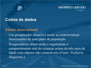 © 2010 Pearson. Todos os direitos reservados.slide 35
Coleta de dados
Estudo observacional
• Um pesquisador observa e mede as características
interessantes de uma parte da população
• Pesquisadores observaram e registraram o
comportamento oral de crianças acima de três anos de
idade com objetos não comestíveis (Fonte: Pediatric
Magazine.)
 