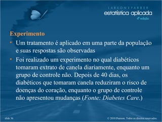 © 2010 Pearson. Todos os direitos reservados.slide 36
Experimento
• Um tratamento é aplicado em uma parte da população
e suas respostas são observadas
• Foi realizado um experimento no qual diabéticos
tomaram extrato de canela diariamente, enquanto um
grupo de controle não. Depois de 40 dias, os
diabéticos que tomaram canela reduziram o risco de
doenças do coração, enquanto o grupo de controle
não apresentou mudanças (Fonte: Diabetes Care.)
 