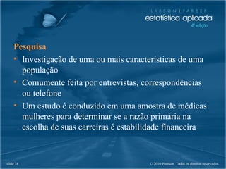 © 2010 Pearson. Todos os direitos reservados.slide 38
Pesquisa
• Investigação de uma ou mais características de uma
população
• Comumente feita por entrevistas, correspondências
ou telefone
• Um estudo é conduzido em uma amostra de médicas
mulheres para determinar se a razão primária na
escolha de suas carreiras é estabilidade financeira
 