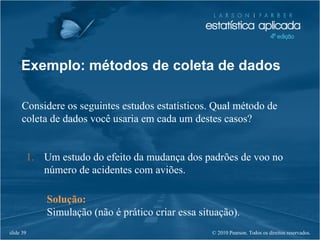 © 2010 Pearson. Todos os direitos reservados.slide 39
Exemplo: métodos de coleta de dados
Considere os seguintes estudos estatísticos. Qual método de
coleta de dados você usaria em cada um destes casos?
1. Um estudo do efeito da mudança dos padrões de voo no
número de acidentes com aviões.
Solução:
Simulação (não é prático criar essa situação).
 