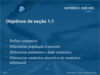© 2010 Pearson. Todos os direitos reservados.slide 4
Objetivos da seção 1.1
• Definir estatística
• Diferenciar população e amostra
• Diferenciar parâmetro e dado estatístico
• Diferenciar estatística descritiva de estatística
inferencial
 