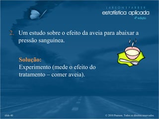 © 2010 Pearson. Todos os direitos reservados.slide 40
2. Um estudo sobre o efeito da aveia para abaixar a
pressão sanguínea.
Solução:
Experimento (mede o efeito do
tratamento – comer aveia).
 