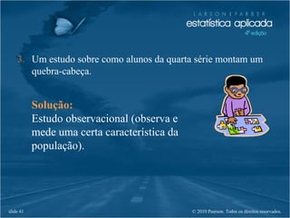 © 2010 Pearson. Todos os direitos reservados.slide 41
Solução:
Estudo observacional (observa e
mede uma certa característica da
população).
3. Um estudo sobre como alunos da quarta série montam um
quebra-cabeça.
 