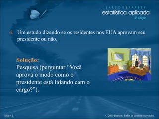 © 2010 Pearson. Todos os direitos reservados.slide 42
Solução:
Pesquisa (perguntar “Você
aprova o modo como o
presidente está lidando com o
cargo?”).
4. Um estudo dizendo se os residentes nos EUA aprovam seu
presidente ou não.
 