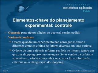© 2010 Pearson. Todos os direitos reservados.slide 44
• Controle para efeitos alheios ao que está sendo medido
• Variáveis confusas
 Ocorre quando um experimento não consegue mostrar a
diferença entre os efeitos de fatores diversos em uma variável
 O dono de uma cafeteria reforma sua loja ao mesmo tempo em
que um shopping próximo inaugura. Se as vendas da cafeteria
aumentarem, não há como saber se a causa foi a reforma da
cafeteria ou a inauguração do shopping
Elementos-chave do planejamento
experimental: controle
 