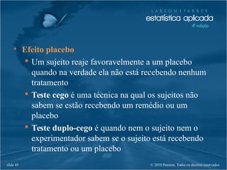 © 2010 Pearson. Todos os direitos reservados.slide 45
• Efeito placebo
 Um sujeito reaje favoravelmente a um placebo
quando na verdade ela não está recebendo nenhum
tratamento
 Teste cego é uma técnica na qual os sujeitos não
sabem se estão recebendo um remédio ou um
placebo
 Teste duplo-cego é quando nem o sujeito nem o
experimentador sabem se o sujeito está recebendo
tratamento ou um placebo
 
