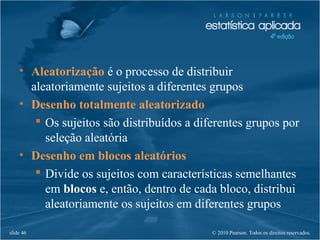 © 2010 Pearson. Todos os direitos reservados.slide 46
• Aleatorização é o processo de distribuir
aleatoriamente sujeitos a diferentes grupos
• Desenho totalmente aleatorizado
 Os sujeitos são distribuídos a diferentes grupos por
seleção aleatória
• Desenho em blocos aleatórios
 Divide os sujeitos com características semelhantes
em blocos e, então, dentro de cada bloco, distribui
aleatoriamente os sujeitos em diferentes grupos
 