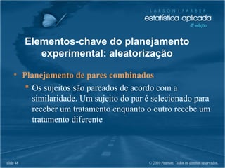 © 2010 Pearson. Todos os direitos reservados.slide 48
• Planejamento de pares combinados
 Os sujeitos são pareados de acordo com a
similaridade. Um sujeito do par é selecionado para
receber um tratamento enquanto o outro recebe um
tratamento diferente
Elementos-chave do planejamento
experimental: aleatorização
 