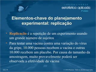 © 2010 Pearson. Todos os direitos reservados.slide 49
• Replicação é a repetição de um experimento usando
um grande número de sujeitos
• Para testar uma vacina contra uma variação do vírus
da gripe, 10.000 pessoas recebem a vacina e outras
10.000 recebem um placebo. Por causa do tamanho da
amostragem, muito provavelmente poderá ser
observada a efetividade da vacina
Elementos-chave do planejamento
experimental: replicação
 