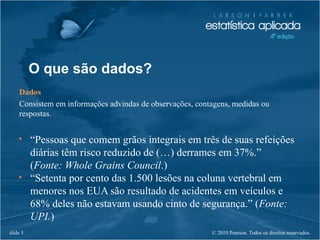 © 2010 Pearson. Todos os direitos reservados.slide 5
O que são dados?
Dados
Consistem em informações advindas de observações, contagens, medidas ou
respostas.
• “Pessoas que comem grãos integrais em três de suas refeições
diárias têm risco reduzido de (…) derrames em 37%.”
(Fonte: Whole Grains Council.)
• “Setenta por cento das 1.500 lesões na coluna vertebral em
menores nos EUA são resultado de acidentes em veículos e
68% deles não estavam usando cinto de segurança.” (Fonte:
UPI.)
 