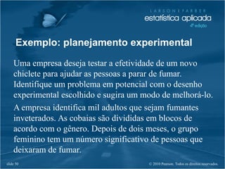 © 2010 Pearson. Todos os direitos reservados.slide 50
Exemplo: planejamento experimental
Uma empresa deseja testar a efetividade de um novo
chiclete para ajudar as pessoas a parar de fumar.
Identifique um problema em potencial com o desenho
experimental escolhido e sugira um modo de melhorá-lo.
A empresa identifica mil adultos que sejam fumantes
inveterados. As cobaias são divididas em blocos de
acordo com o gênero. Depois de dois meses, o grupo
feminino tem um número significativo de pessoas que
deixaram de fumar.
 