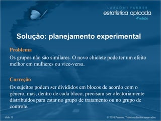 © 2010 Pearson. Todos os direitos reservados.slide 51
Solução: planejamento experimental
Problema
Os grupos não são similares. O novo chiclete pode ter um efeito
melhor em mulheres ou vice-versa.
Correção
Os sujeitos podem ser divididos em blocos de acordo com o
gênero, mas, dentro de cada bloco, precisam ser aleatoriamente
distribuídos para estar no grupo de tratamento ou no grupo de
controle.
 