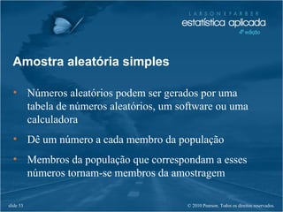 © 2010 Pearson. Todos os direitos reservados.slide 53
Amostra aleatória simples
• Números aleatórios podem ser gerados por uma
tabela de números aleatórios, um software ou uma
calculadora
• Dê um número a cada membro da população
• Membros da população que correspondam a esses
números tornam-se membros da amostragem
 