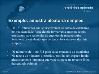 © 2010 Pearson. Todos os direitos reservados.slide 54
Exemplo: amostra aleatória simples
• Há 731 estudantes que se inscreveram no curso de estatística
em sua faculdade. Você deseja formar uma amostra de oito
estudantes para responder às questões de uma pesquisa.
Selecione os estudantes que pertencerão à amostra aleatória
simples
• Dê números de 1 até 731 para cada estudante de estatística
• Na tabela de números aleatórios, escolha um espaço inicial
aleatoriamente (suponha que você comece na terceira linha
da segunda coluna)
 