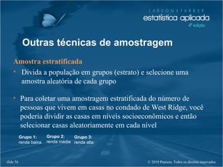 © 2010 Pearson. Todos os direitos reservados.slide 56
Outras técnicas de amostragem
Amostra estratificada
• Divida a população em grupos (estrato) e selecione uma
amostra aleatória de cada grupo
• Para coletar uma amostragem estratificada do número de
pessoas que vivem em casas no condado de West Ridge, você
poderia dividir as casas em níveis socioeconômicos e então
selecionar casas aleatoriamente em cada nível
Grupo 1:
renda baixa
Grupo 2:
renda média
Grupo 3:
renda alta
 