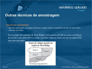 © 2010 Pearson. Todos os direitos reservados.slide 57
Amostra por agrupamento
• Divida a população em grupos (blocos) e separe todos os membros em um ou mais deles,
mas não em todos.
• No exemplo do condado de West Ridge você poderia dividir as casas em blocos
de acordo com seus CEPs e, então, escolher todas as casas em um ou mais CEP,
mas não em todos
Outras técnicas de amostragem
 