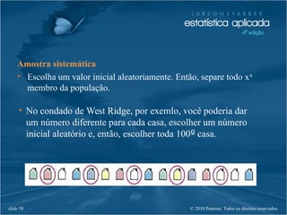 © 2010 Pearson. Todos os direitos reservados.slide 58
Amostra sistemática
• Escolha um valor inicial aleatoriamente. Então, separe todo xº
membro da população.
• No condado de West Ridge, por exemlo, você poderia dar
um número diferente para cada casa, escolher um número
inicial aleatório e, então, escolher toda 100º casa.
 