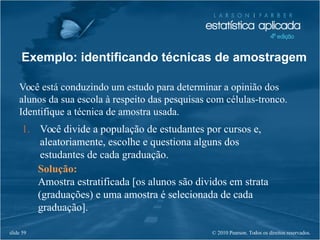 © 2010 Pearson. Todos os direitos reservados.slide 59
Exemplo: identificando técnicas de amostragem
Você está conduzindo um estudo para determinar a opinião dos
alunos da sua escola à respeito das pesquisas com células-tronco.
Identifique a técnica de amostra usada.
1. Você divide a população de estudantes por cursos e,
aleatoriamente, escolhe e questiona alguns dos
estudantes de cada graduação.
Solução:
Amostra estratificada [os alunos são dividos em strata
(graduações) e uma amostra é selecionada de cada
graduação].
 