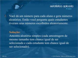 © 2010 Pearson. Todos os direitos reservados.slide 60
Solução:
Amostra aleatória simples (cada amostragem de
mesmo tamanho tem chance igual de ser
selecionada e cada estudante tem chance igual de
ser selecionado).
2. Você dá um número para cada aluno e gera números
aleatórios. Então você pergunta quais estudantes
tiveram seus números escolhidos aleatoriamente.
 