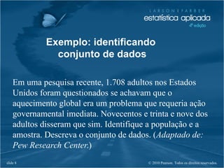 © 2010 Pearson. Todos os direitos reservados.slide 8
Exemplo: identificando
conjunto de dados
Em uma pesquisa recente, 1.708 adultos nos Estados
Unidos foram questionados se achavam que o
aquecimento global era um problema que requeria ação
governamental imediata. Novecentos e trinta e nove dos
adultos disseram que sim. Identifique a população e a
amostra. Descreva o conjunto de dados. (Adaptado de:
Pew Research Center.)
 
