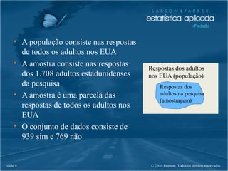 © 2010 Pearson. Todos os direitos reservados.slide 9
• A população consiste nas respostas
de todos os adultos nos EUA
• A amostra consiste nas respostas
dos 1.708 adultos estadunidenses
da pesquisa
• A amostra é uma parcela das
respostas de todos os adultos nos
EUA
• O conjunto de dados consiste de
939 sim e 769 não
Respostas dos adultos
nos EUA (população)
Respostas dos
adultos na pesquisa
(amostragem)
 