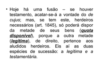 Hoje há uma fusão – se houver testamento, acatar-se-á a vontade do  de cujus ; mas, se tem este, herdeiros necessários (art. 1845), só poderá dispor da metade de seus bens ( quota disponível ), porque a outra metade ( legítima ), de direito, pertence aos aludidos herdeiros. Eis aí as duas espécies de sucessão: a  legítima e a testamentária. 