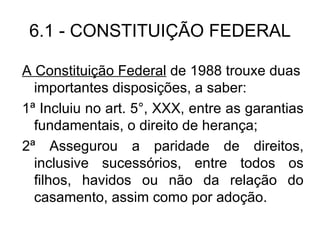 A Constituição Federal  de 1988 trouxe duas importantes disposições, a saber: 1ª Incluiu no art. 5°, XXX, entre as garantias fundamentais, o direito de herança; 2ª Assegurou a paridade de direitos, inclusive sucessórios, entre todos os filhos, havidos ou não da relação do casamento, assim como por adoção. 6.1 - CONSTITUIÇÃO FEDERAL 